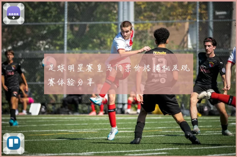 足球明星赛皇马门票价格揭秘及观赛体验分享