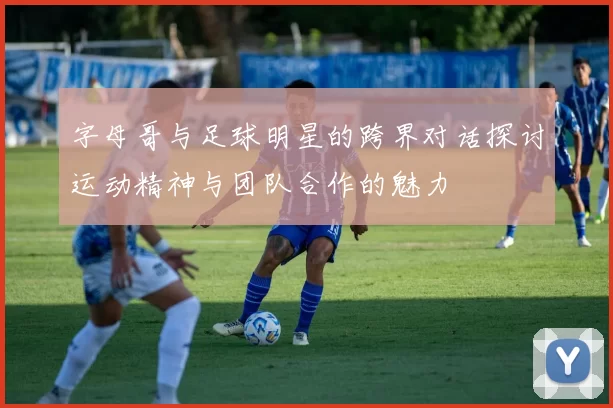 字母哥与足球明星的跨界对话探讨运动精神与团队合作的魅力