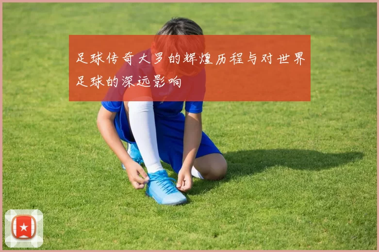 足球传奇大罗的辉煌历程与对世界足球的深远影响