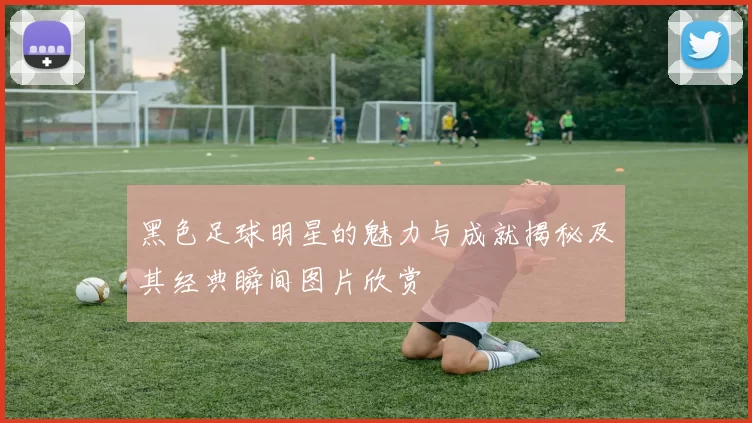 黑色足球明星的魅力与成就揭秘及其经典瞬间图片欣赏