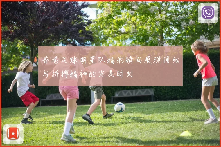 香港足球明星队精彩瞬间展现团结与拼搏精神的完美时刻