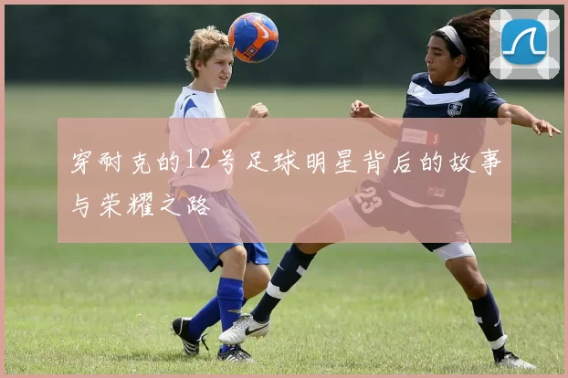 穿耐克的12号足球明星背后的故事与荣耀之路