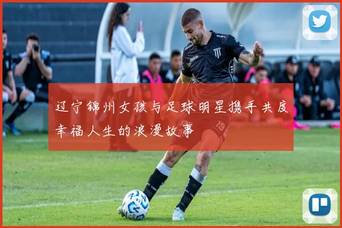 辽宁锦州女孩与足球明星携手共度幸福人生的浪漫故事