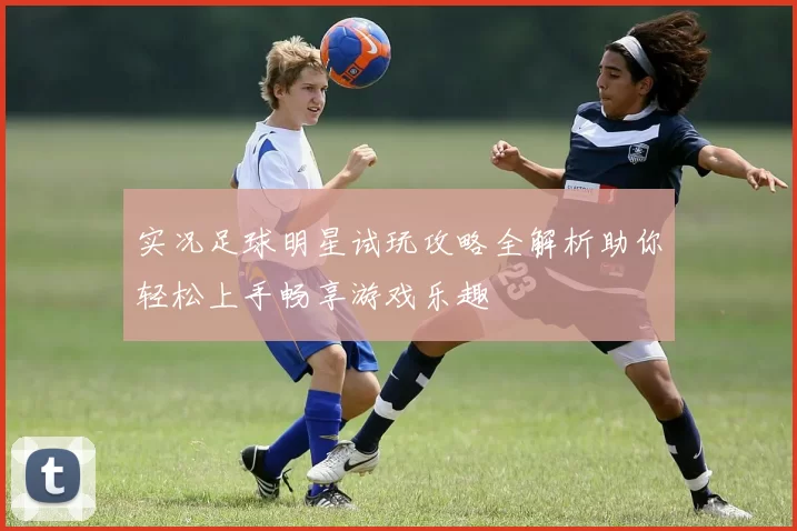 实况足球明星试玩攻略全解析助你轻松上手畅享游戏乐趣