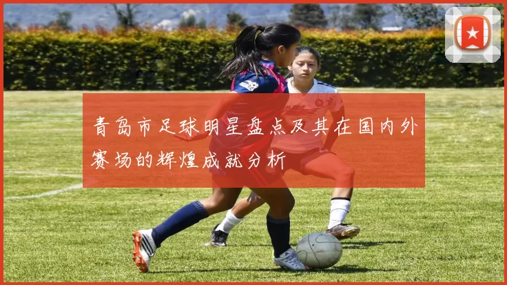 青岛市足球明星盘点及其在国内外赛场的辉煌成就分析
