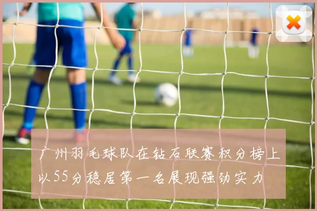 广州羽毛球队在钻石联赛积分榜上以55分稳居第一名展现强劲实力