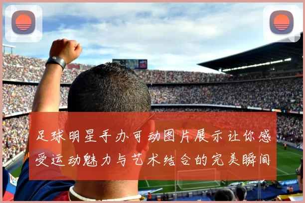 足球明星手办可动图片展示让你感受运动魅力与艺术结合的完美瞬间