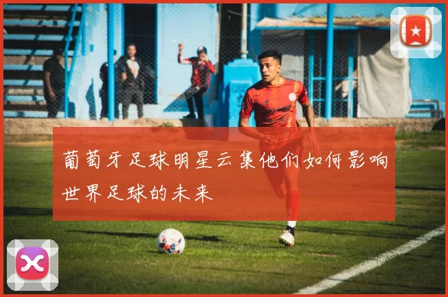 葡萄牙足球明星云集他们如何影响世界足球的未来
