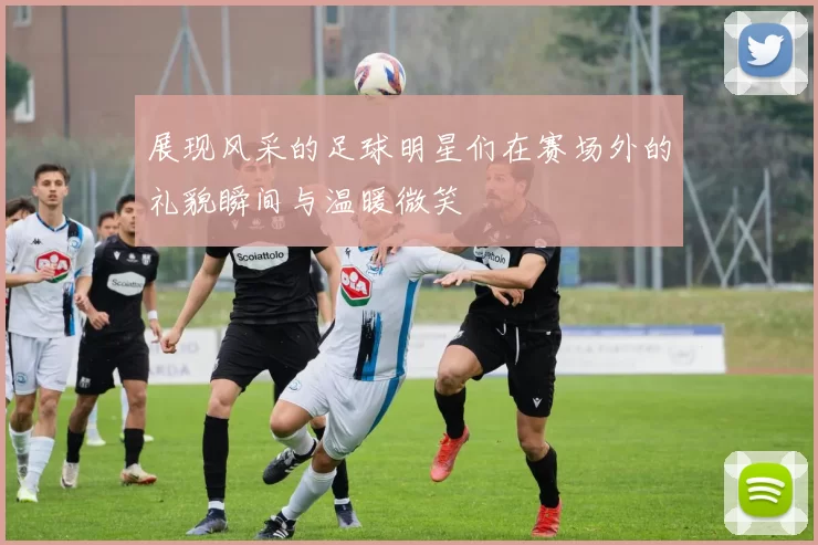 展现风采的足球明星们在赛场外的礼貌瞬间与温暖微笑