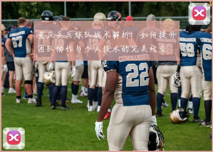 重庆乒乓球队战术解析：如何提升团队协作与个人技术的完美结合