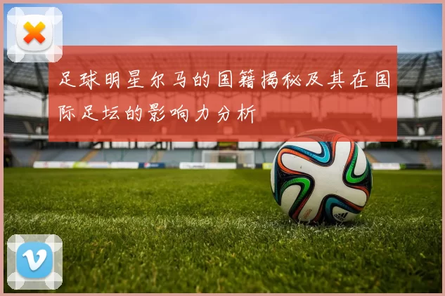 足球明星尔马的国籍揭秘及其在国际足坛的影响力分析