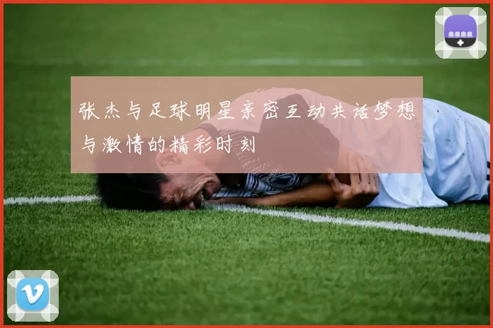 张杰与足球明星亲密互动共话梦想与激情的精彩时刻