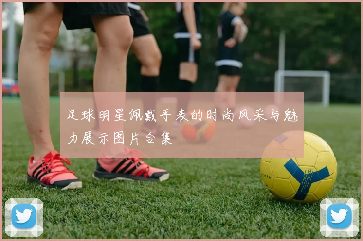 足球明星佩戴手表的时尚风采与魅力展示图片合集