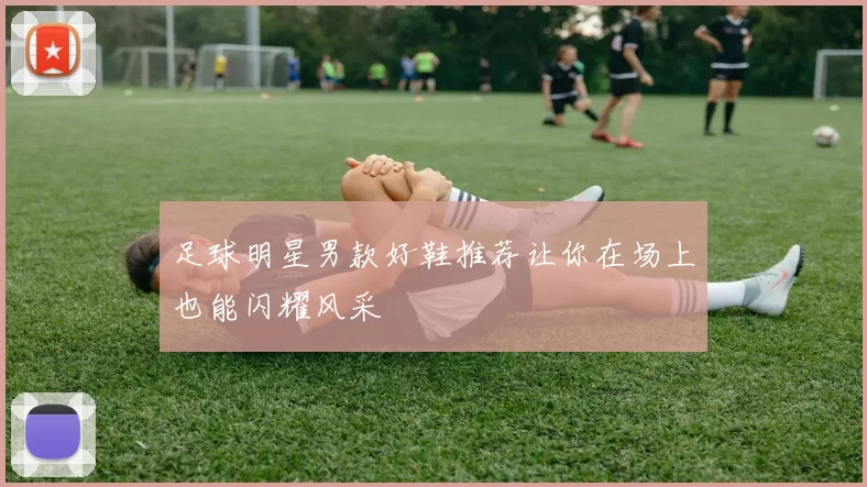 足球明星男款好鞋推荐让你在场上也能闪耀风采