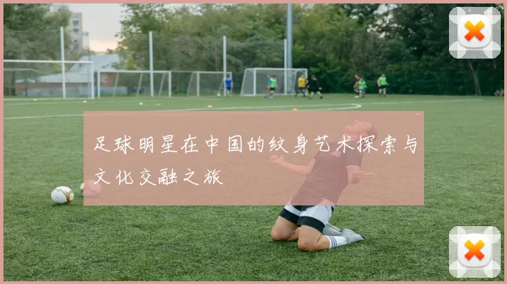 足球明星在中国的纹身艺术探索与文化交融之旅