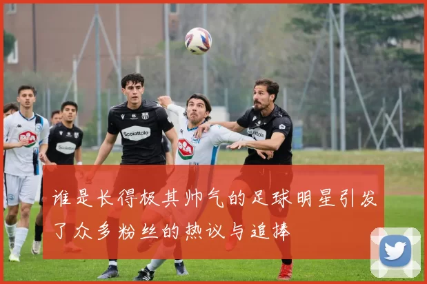 谁是长得极其帅气的足球明星引发了众多粉丝的热议与追捧