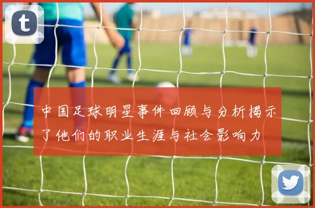 中国足球明星事件回顾与分析揭示了他们的职业生涯与社会影响力
