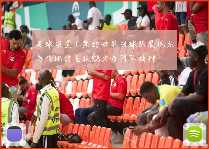 足球明星汇聚的世界级球队展现无与伦比的竞技魅力与团队精神