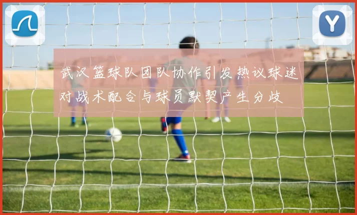 武汉篮球队团队协作引发热议球迷对战术配合与球员默契产生分歧
