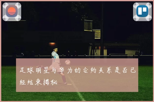 足球明星与华为的合约关系是否已经结束揭秘