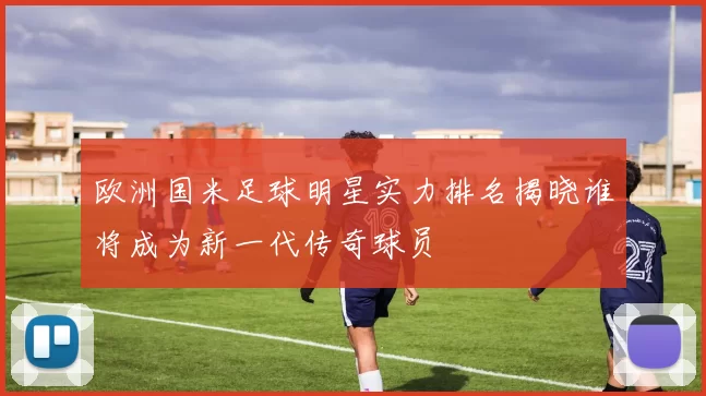 欧洲国米足球明星实力排名揭晓谁将成为新一代传奇球员