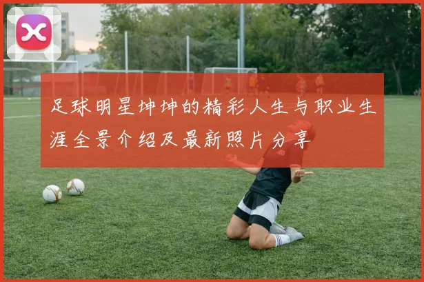 足球明星坤坤的精彩人生与职业生涯全景介绍及最新照片分享