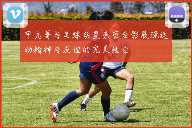 甲亢哥与足球明星亲密合影展现运动精神与友谊的完美结合