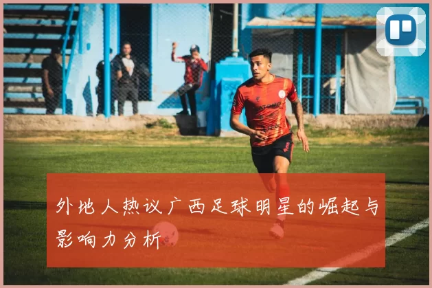 外地人热议广西足球明星的崛起与影响力分析
