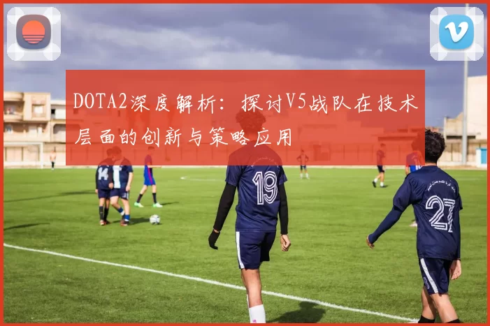 DOTA2深度解析：探讨V5战队在技术层面的创新与策略应用