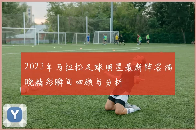 2023年马拉松足球明星最新阵容揭晓精彩瞬间回顾与分析