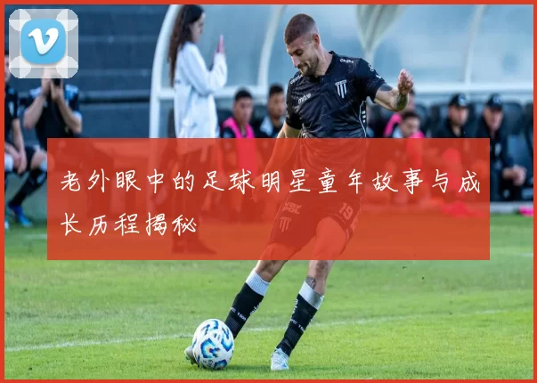 老外眼中的足球明星童年故事与成长历程揭秘