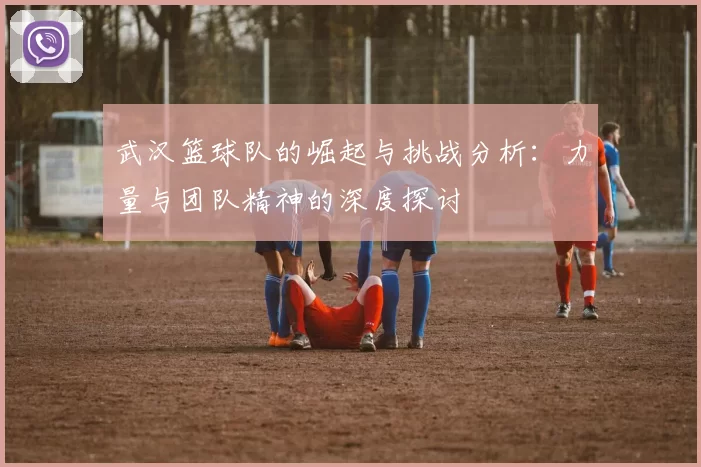 武汉篮球队的崛起与挑战分析：力量与团队精神的深度探讨