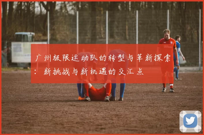 广州极限运动队的转型与革新探索：新挑战与新机遇的交汇点