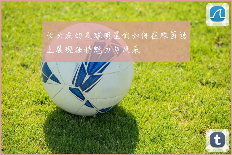 长头发的足球明星们如何在绿茵场上展现独特魅力与风采