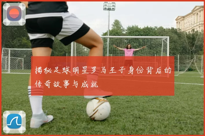 揭秘足球明星罗马王子身份背后的传奇故事与成就