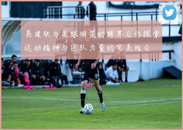 易建联与足球明星的跨界合作探索运动精神与团队力量的完美结合