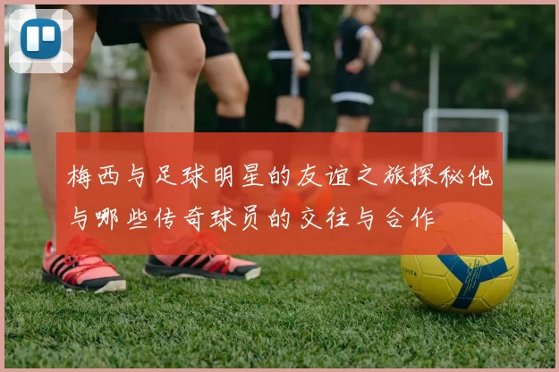 梅西与足球明星的友谊之旅探秘他与哪些传奇球员的交往与合作