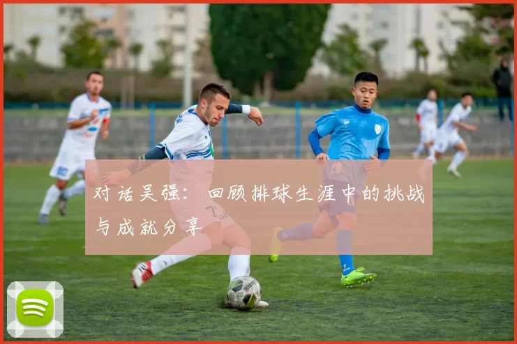 对话吴强：回顾排球生涯中的挑战与成就分享