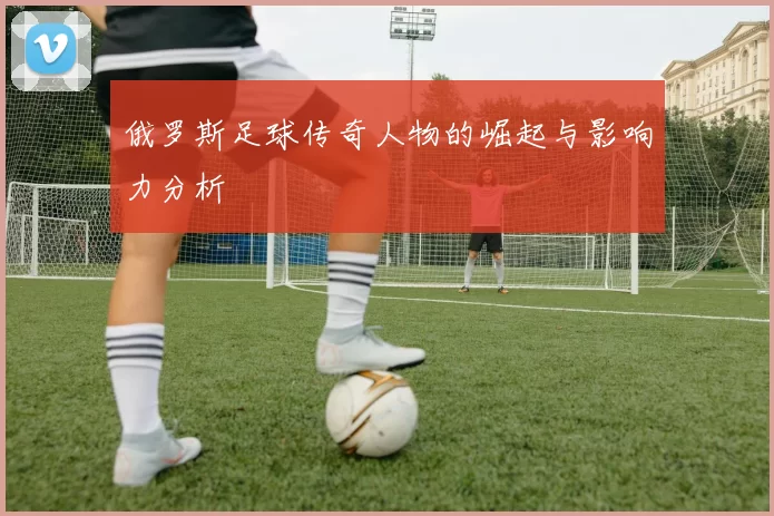 俄罗斯足球传奇人物的崛起与影响力分析