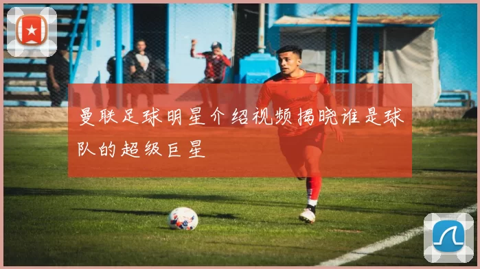 曼联足球明星介绍视频揭晓谁是球队的超级巨星