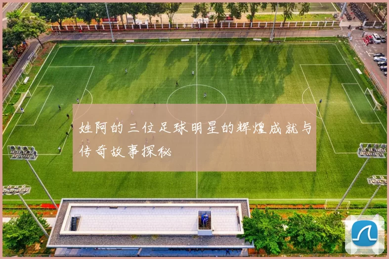 姓阿的三位足球明星的辉煌成就与传奇故事探秘