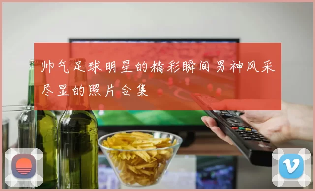 帅气足球明星的精彩瞬间男神风采尽显的照片合集