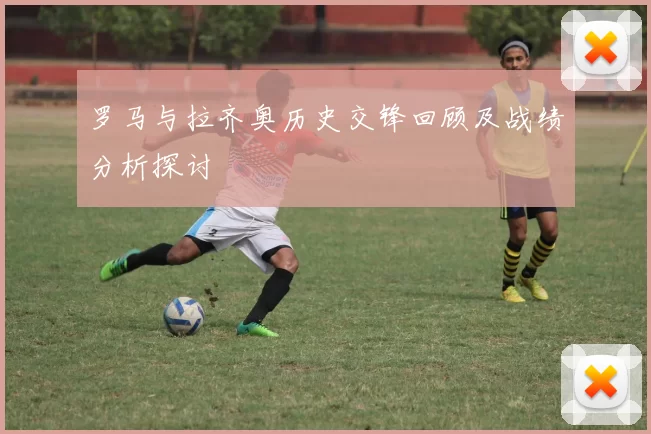 罗马与拉齐奥历史交锋回顾及战绩分析探讨