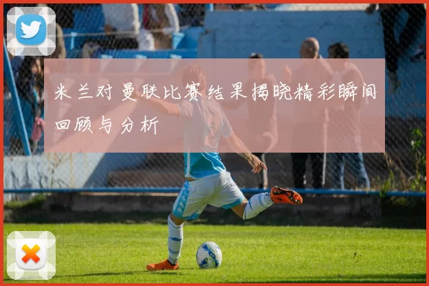米兰对曼联比赛结果揭晓精彩瞬间回顾与分析