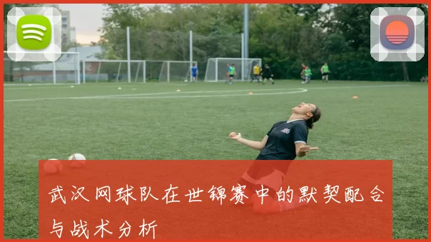 武汉网球队在世锦赛中的默契配合与战术分析