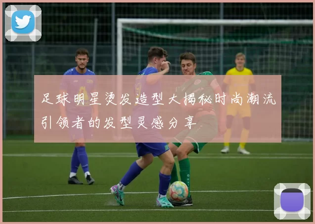 足球明星烫发造型大揭秘时尚潮流引领者的发型灵感分享