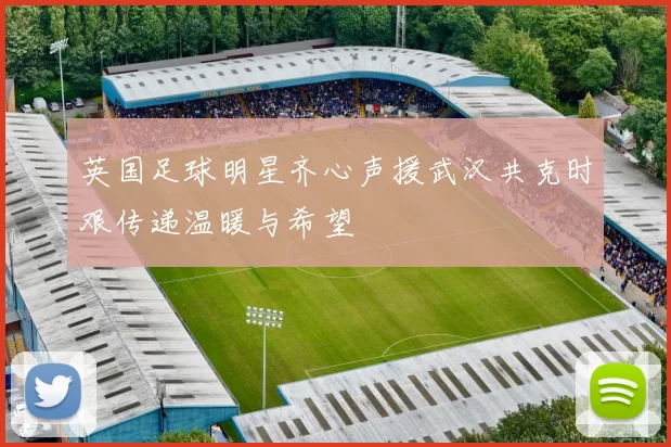 英国足球明星齐心声援武汉共克时艰传递温暖与希望