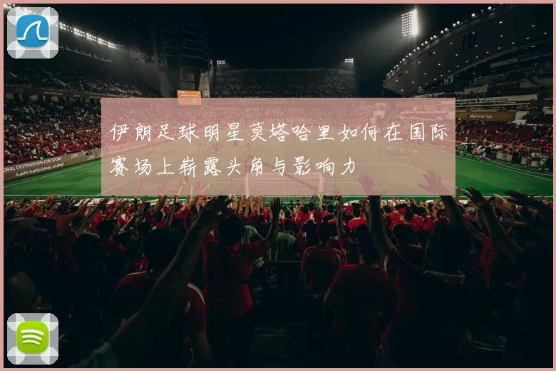 伊朗足球明星莫塔哈里如何在国际赛场上崭露头角与影响力