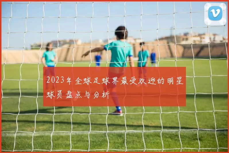 2023年全球足球界最受欢迎的明星球员盘点与分析