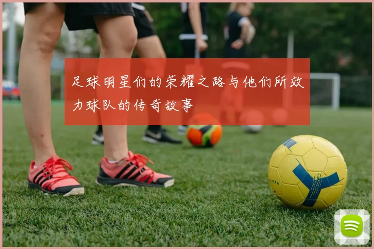 足球明星们的荣耀之路与他们所效力球队的传奇故事